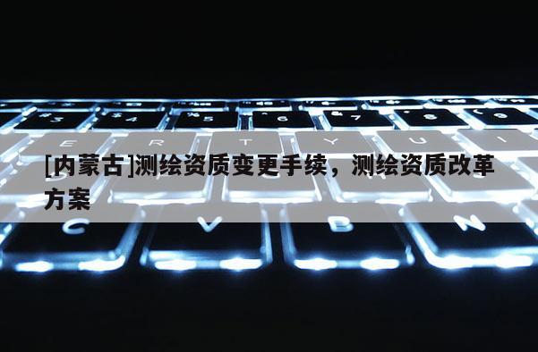 [內蒙古]測繪資質變更手續，測繪資質改革方案