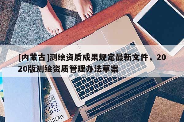 [內(nèi)蒙古]測(cè)繪資質(zhì)成果規(guī)定最新文件，2020版測(cè)繪資質(zhì)管理辦法草案