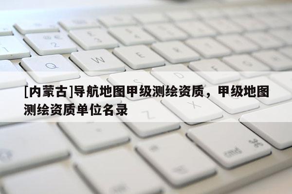 [內蒙古]導航地圖甲級測繪資質，甲級地圖測繪資質單位名錄