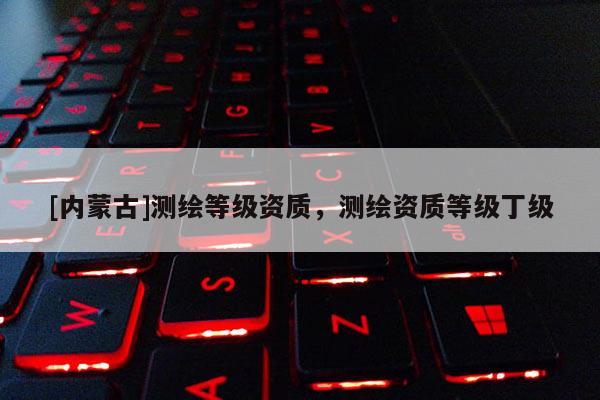 [內(nèi)蒙古]測繪等級(jí)資質(zhì)，測繪資質(zhì)等級(jí)丁級(jí)