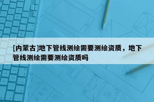 [內蒙古]地下管線測繪需要測繪資質，地下管線測繪需要測繪資質嗎