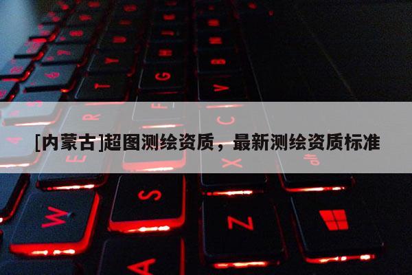 [內蒙古]超圖測繪資質，最新測繪資質標準