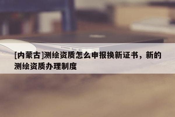 [內蒙古]測繪資質怎么申報換新證書，新的測繪資質辦理制度