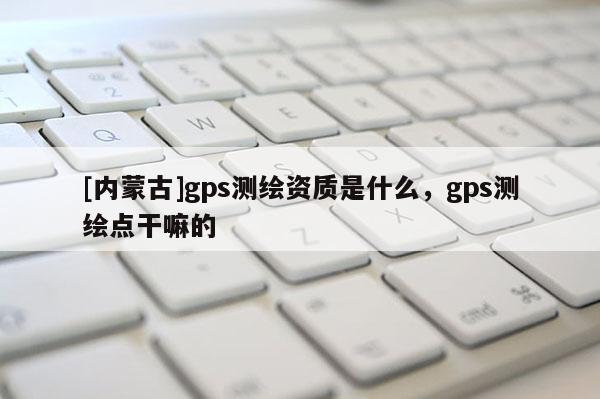 [內蒙古]gps測繪資質是什么，gps測繪點干嘛的