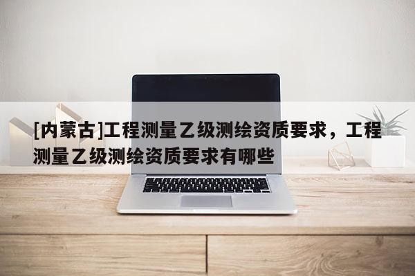 [內(nèi)蒙古]工程測量乙級測繪資質(zhì)要求，工程測量乙級測繪資質(zhì)要求有哪些