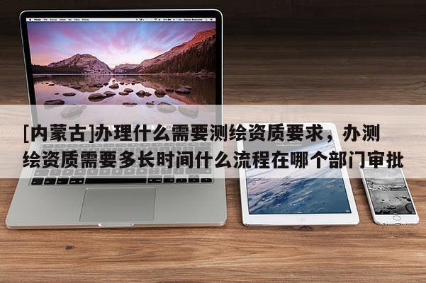 [內(nèi)蒙古]辦理什么需要測繪資質(zhì)要求，辦測繪資質(zhì)需要多長時間什么流程在哪個部門審批
