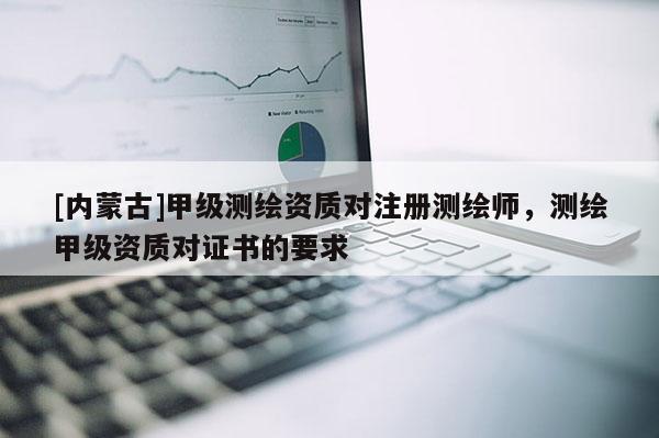 [內蒙古]甲級測繪資質對注冊測繪師，測繪甲級資質對證書的要求