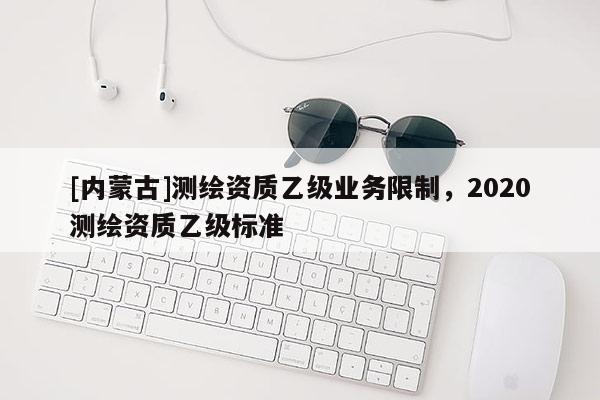 [內蒙古]測繪資質乙級業務限制，2020測繪資質乙級標準