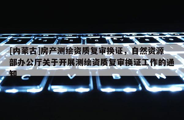 [內蒙古]房產測繪資質復審換證，自然資源部辦公廳關于開展測繪資質復審換證工作的通知