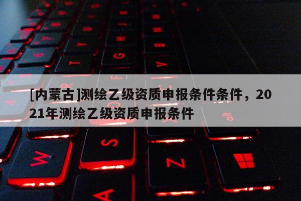 [內蒙古]測繪乙級資質申報條件條件，2021年測繪乙級資質申報條件