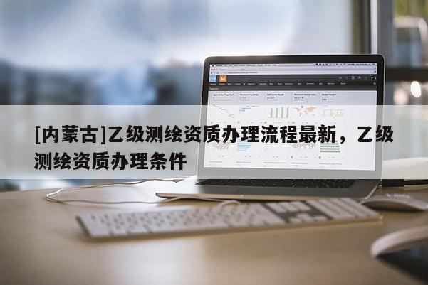 [內蒙古]乙級測繪資質辦理流程最新，乙級測繪資質辦理條件