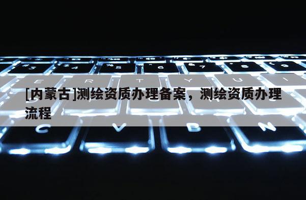 [內蒙古]測繪資質辦理備案，測繪資質辦理流程