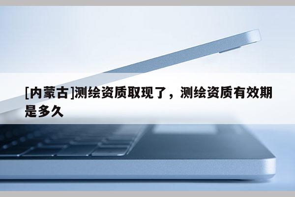 [內蒙古]測繪資質取現了，測繪資質有效期是多久