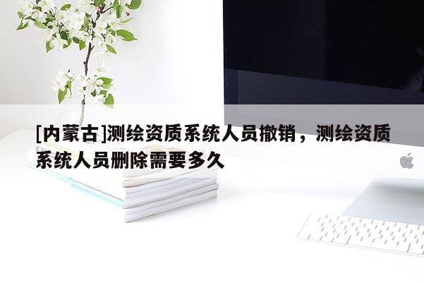 [內(nèi)蒙古]測繪資質(zhì)系統(tǒng)人員撤銷，測繪資質(zhì)系統(tǒng)人員刪除需要多久