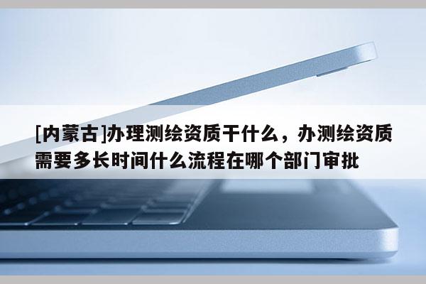 [內(nèi)蒙古]辦理測繪資質(zhì)干什么，辦測繪資質(zhì)需要多長時(shí)間什么流程在哪個(gè)部門審批