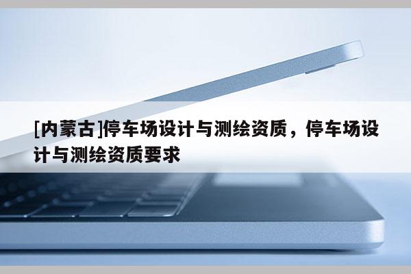 [內蒙古]停車場設計與測繪資質，停車場設計與測繪資質要求