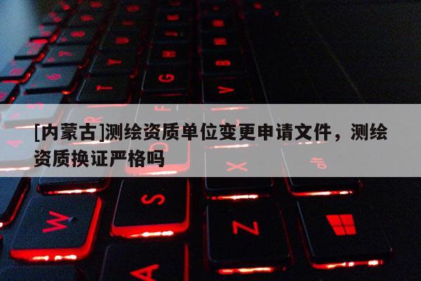 [內蒙古]測繪資質單位變更申請文件，測繪資質換證嚴格嗎