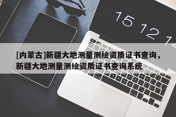 [內蒙古]新疆大地測量測繪資質證書查詢，新疆大地測量測繪資質證書查詢系統
