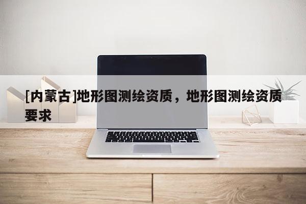 [內蒙古]地形圖測繪資質，地形圖測繪資質要求