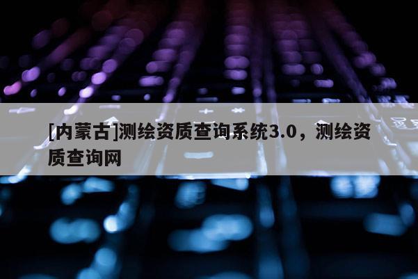 [內(nèi)蒙古]測繪資質(zhì)查詢系統(tǒng)3.0，測繪資質(zhì)查詢網(wǎng)