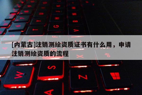 [內蒙古]注銷測繪資質證書有什么用，申請注銷測繪資質的流程