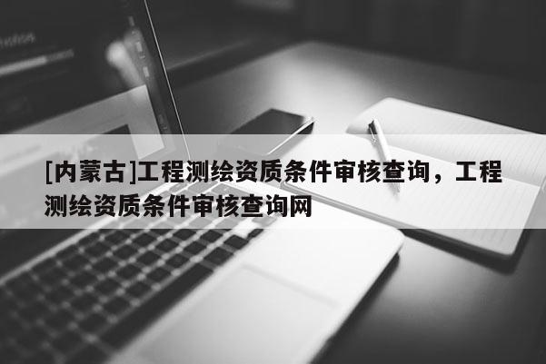 [內蒙古]工程測繪資質條件審核查詢，工程測繪資質條件審核查詢網