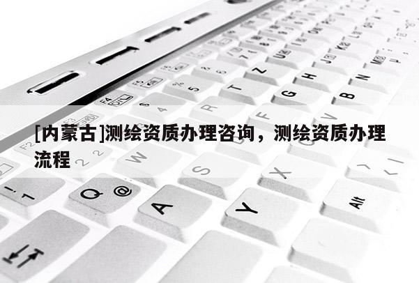[內蒙古]測繪資質辦理咨詢，測繪資質辦理流程