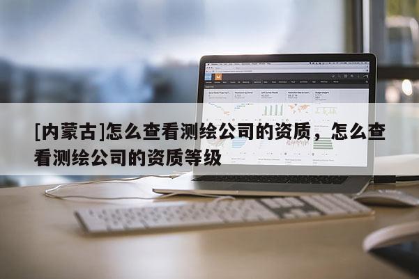 [內(nèi)蒙古]怎么查看測繪公司的資質(zhì)，怎么查看測繪公司的資質(zhì)等級