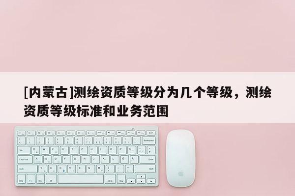 [內(nèi)蒙古]測繪資質(zhì)等級分為幾個等級，測繪資質(zhì)等級標(biāo)準(zhǔn)和業(yè)務(wù)范圍