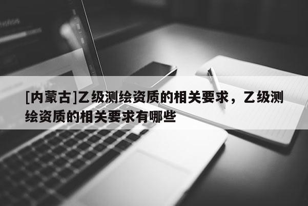 [內(nèi)蒙古]乙級測繪資質(zhì)的相關(guān)要求，乙級測繪資質(zhì)的相關(guān)要求有哪些