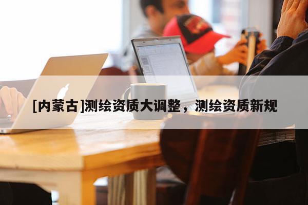 [內(nèi)蒙古]測繪資質(zhì)大調(diào)整，測繪資質(zhì)新規(guī)
