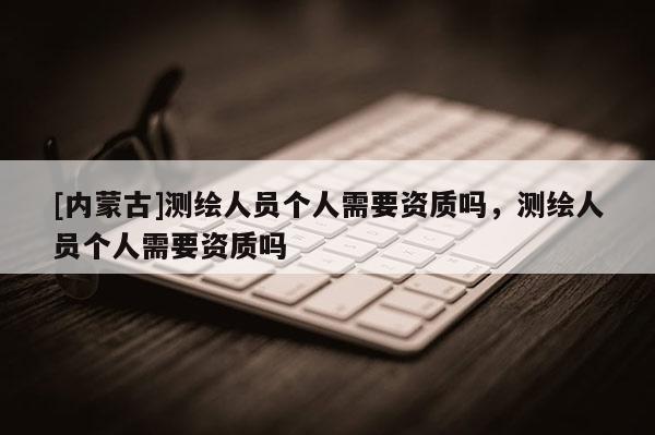 [內蒙古]測繪人員個人需要資質嗎，測繪人員個人需要資質嗎