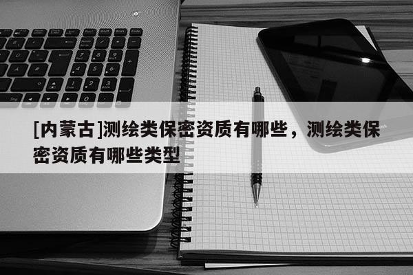 [內(nèi)蒙古]測(cè)繪類保密資質(zhì)有哪些，測(cè)繪類保密資質(zhì)有哪些類型