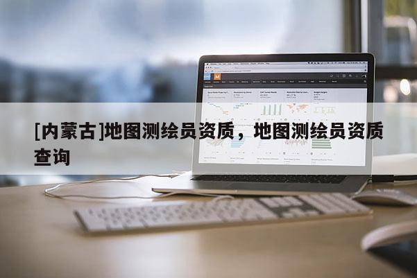 [內(nèi)蒙古]地圖測繪員資質(zhì)，地圖測繪員資質(zhì)查詢