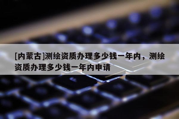 [內(nèi)蒙古]測繪資質(zhì)辦理多少錢一年內(nèi)，測繪資質(zhì)辦理多少錢一年內(nèi)申請