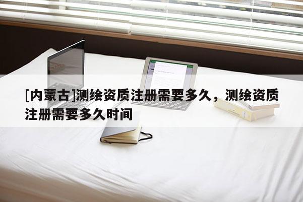 [內蒙古]測繪資質注冊需要多久，測繪資質注冊需要多久時間