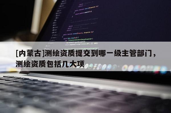 [內(nèi)蒙古]測繪資質(zhì)提交到哪一級主管部門，測繪資質(zhì)包括幾大項(xiàng)