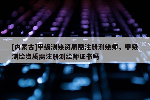 [內(nèi)蒙古]甲級測繪資質(zhì)需注冊測繪師，甲級測繪資質(zhì)需注冊測繪師證書嗎