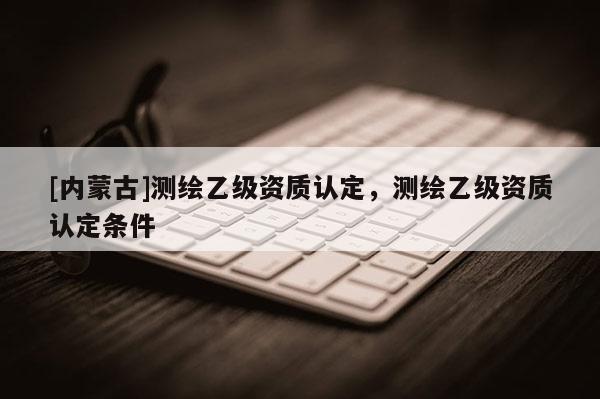 [內蒙古]測繪乙級資質認定，測繪乙級資質認定條件