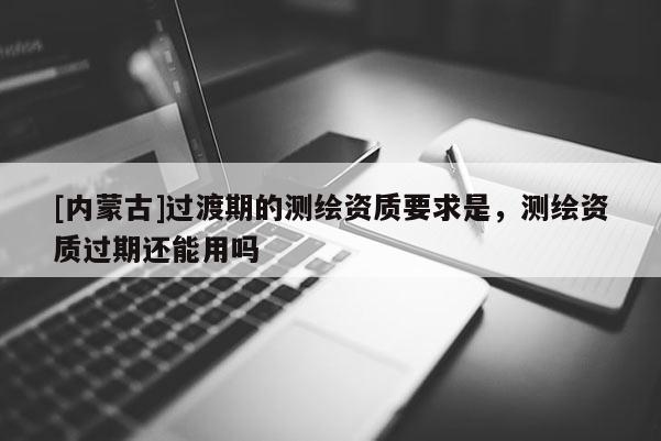 [內(nèi)蒙古]過渡期的測(cè)繪資質(zhì)要求是，測(cè)繪資質(zhì)過期還能用嗎