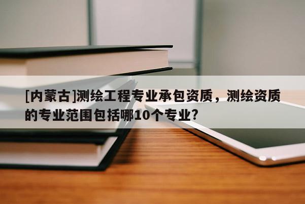 [內(nèi)蒙古]測繪工程專業(yè)承包資質(zhì)，測繪資質(zhì)的專業(yè)范圍包括哪10個專業(yè)?