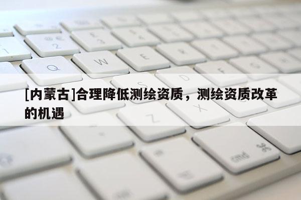 [內蒙古]合理降低測繪資質，測繪資質改革的機遇