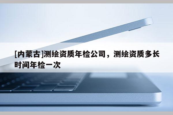 [內(nèi)蒙古]測(cè)繪資質(zhì)年檢公司，測(cè)繪資質(zhì)多長時(shí)間年檢一次