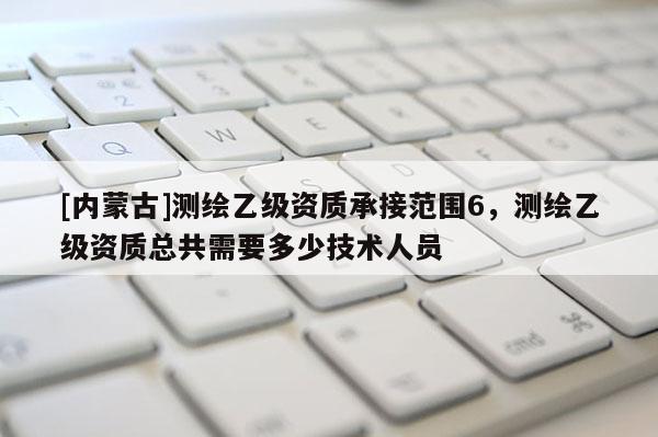 [內蒙古]測繪乙級資質承接范圍6，測繪乙級資質總共需要多少技術人員