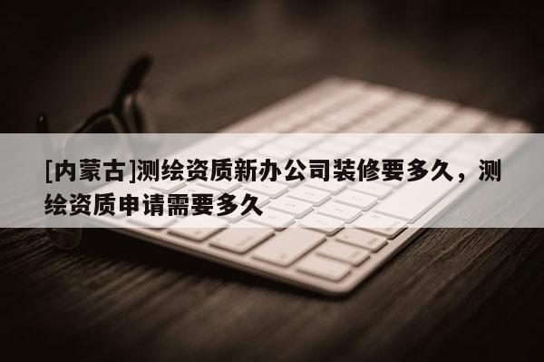 [內(nèi)蒙古]測繪資質(zhì)新辦公司裝修要多久，測繪資質(zhì)申請需要多久