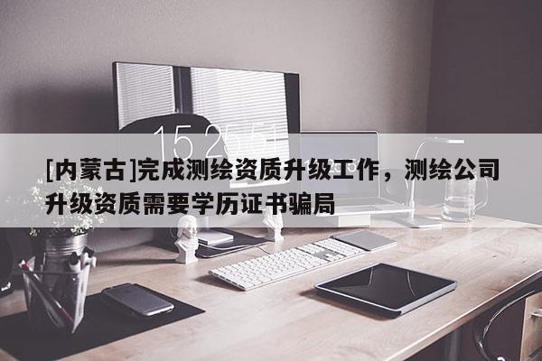 [內(nèi)蒙古]完成測繪資質(zhì)升級工作，測繪公司升級資質(zhì)需要學(xué)歷證書騙局