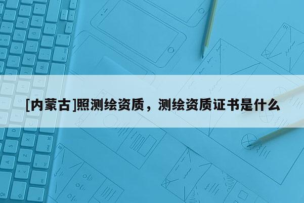 [內蒙古]照測繪資質，測繪資質證書是什么