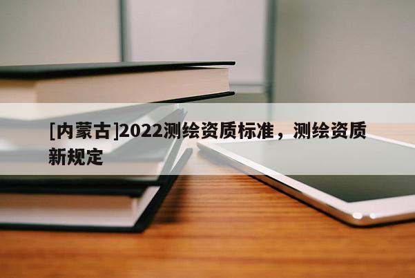 [內蒙古]2022測繪資質標準，測繪資質新規定