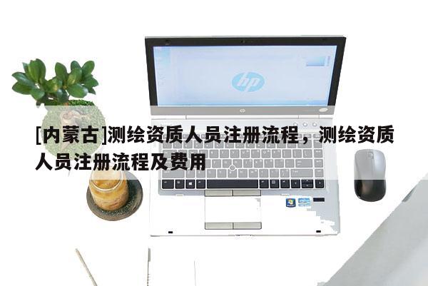 [內蒙古]測繪資質人員注冊流程，測繪資質人員注冊流程及費用