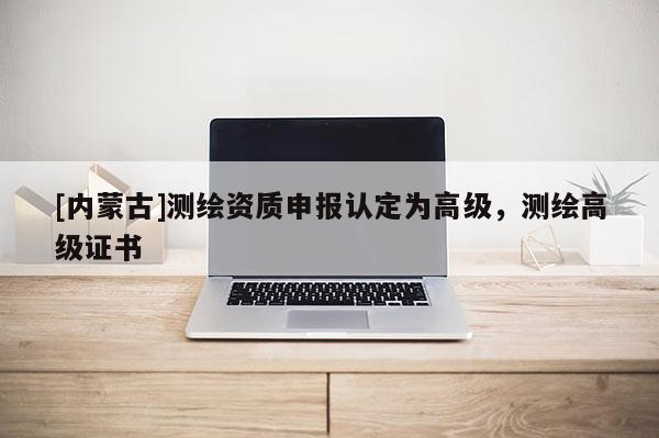 [內(nèi)蒙古]測繪資質(zhì)申報認(rèn)定為高級，測繪高級證書